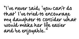 Quote that reads: 'I've never said 'you can't do that', I've tried to encourage my daughter to consider what would make her life easier and be enjoyable.'